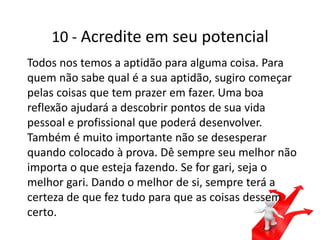 10 - Acredite em seu potencial
Todos nos temos a aptidão para alguma coisa. Para
quem não sabe qual é a sua aptidão, sugiro começar
pelas coisas que tem prazer em fazer. Uma boa
reflexão ajudará a descobrir pontos de sua vida
pessoal e profissional que poderá desenvolver.
Também é muito importante não se desesperar
quando colocado à prova. Dê sempre seu melhor não
importa o que esteja fazendo. Se for gari, seja o
melhor gari. Dando o melhor de si, sempre terá a
certeza de que fez tudo para que as coisas dessem
certo.
 