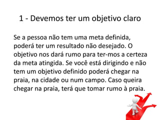 1 - Devemos ter um objetivo claro
Se a pessoa não tem uma meta definida,
poderá ter um resultado não desejado. O
objetivo nos dará rumo para ter-mos a certeza
da meta atingida. Se você está dirigindo e não
tem um objetivo definido poderá chegar na
praia, na cidade ou num campo. Caso queira
chegar na praia, terá que tomar rumo à praia.
 