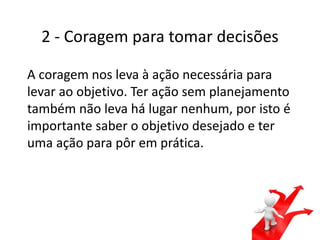 2 - Coragem para tomar decisões
A coragem nos leva à ação necessária para
levar ao objetivo. Ter ação sem planejamento
também não leva há lugar nenhum, por isto é
importante saber o objetivo desejado e ter
uma ação para pôr em prática.
 