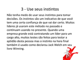 3 - Use seus instintos
Não tenha medo de usar seus instintos para tomar
decisões. Os instintos são um indicativo de que você
tem uma certa confiança de que vai dar certo. Muitos
lideres já usaram este método no passado e
continuam usando no presente. Quando uma
empresa grande está contratando um líder para um
cargo alto, muitos testes são feitos para testar a
aptidão desta pessoa mas o instinto na hora final
também é usado como declarou Jack Welch em seu
livro Winning.
 