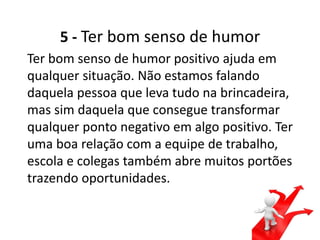 5 - Ter bom senso de humor
Ter bom senso de humor positivo ajuda em
qualquer situação. Não estamos falando
daquela pessoa que leva tudo na brincadeira,
mas sim daquela que consegue transformar
qualquer ponto negativo em algo positivo. Ter
uma boa relação com a equipe de trabalho,
escola e colegas também abre muitos portões
trazendo oportunidades.
 