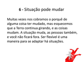 6 - Situação pode mudar
Muitas vezes nos cobramos o porquê de
alguma coisa ter mudado, mas esquecemos
que a Terra continua girando, e as coisas
mudam. A situação muda, as pessoas também,
e você não ficará fora. Ser flexível é uma
maneira para se adaptar há situações.
 