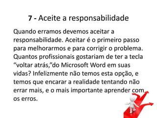 7 - Aceite a responsabilidade
Quando erramos devemos aceitar a
responsabilidade. Aceitar é o primeiro passo
para melhorarmos e para corrigir o problema.
Quantos profissionais gostariam de ter a tecla
“voltar atrás,”do Microsoft Word em suas
vidas? Infelizmente não temos esta opção, e
temos que encarar a realidade tentando não
errar mais, e o mais importante aprender com
os erros.
 