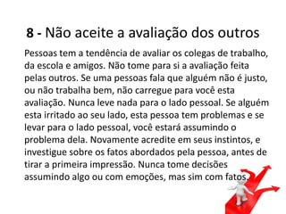 8 - Não aceite a avaliação dos outros
Pessoas tem a tendência de avaliar os colegas de trabalho,
da escola e amigos. Não tome para si a avaliação feita
pelas outros. Se uma pessoas fala que alguém não é justo,
ou não trabalha bem, não carregue para você esta
avaliação. Nunca leve nada para o lado pessoal. Se alguém
esta irritado ao seu lado, esta pessoa tem problemas e se
levar para o lado pessoal, você estará assumindo o
problema dela. Novamente acredite em seus instintos, e
investigue sobre os fatos abordados pela pessoa, antes de
tirar a primeira impressão. Nunca tome decisões
assumindo algo ou com emoções, mas sim com fatos.
 