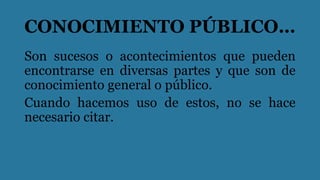CONOCIMIENTO PÚBLICO…
Son sucesos o acontecimientos que pueden
encontrarse en diversas partes y que son de
conocimiento general o público.
Cuando hacemos uso de estos, no se hace
necesario citar.
 
