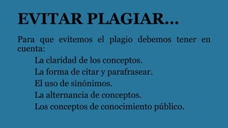 EVITAR PLAGIAR…
Para que evitemos el plagio debemos tener en
cuenta:
La claridad de los conceptos.
La forma de citar y parafrasear.
El uso de sinónimos.
La alternancia de conceptos.
Los conceptos de conocimiento público.
 