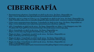 CIBERGRAFÍA
• Presentaciones efectivas. Consultado en abril 03 de 2014 .En línea. Disponible en:
http://www.slideshare.net/jgonzalonso/presentaciones-efectivas-presentation
• El plagio, qué es y cómo se evita (1 y 2). Consultado en abril 03 de 2014 .En línea. Disponible en:
http://alondra.udea.edu.co/moodle/pluginfile.php/50066/mod_resource/content/4/plagio.pdf
• Cómo crear presentaciones efectivas. Consultado en abril 03 de 2014. En línea. Disponible en:
http://www.slideshare.net/rafael.lira/presentaciones-efectivas-1588265
• APA. Consultado en abril 03 de 2014 . En línea. Disponible en: http://1.bp.blogspot.com/-bS-
TU483w1M/T3Ivcg8PNoI/AAAAAAAAAqU/XC3CqCy5x9o/s1600/apa.png
• MLA. Consultado en abril 03 de 2014 . En línea. Disponible en:
https://www.mla.org/images/docstudio/top_mla_logo.gif
• Plagio de ideas. Consultado en abril 03 de 2014 . En línea. Disponible en:
http://k08.kn3.net/E010512CD.jpg
• Plagio de ideas. Consultado en abril 03 de 2014 . En línea. Disponible en:
http://norfipc.com/img/icon/copia-robo-plagio-contenido-internet.jpeg
• Plagio de ideas. Consultado en abril 03 de 2014 . En línea. Disponible en:
http://4.bp.blogspot.com/-
609Oj1gmujM/TchwQKJN4mI/AAAAAAAAAAM/gKbqoYfgtaI/s1600/plagio1.gif
 