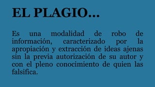 EL PLAGIO…
Es una modalidad de robo de
información, caracterizado por la
apropiación y extracción de ideas ajenas
sin la previa autorización de su autor y
con el pleno conocimiento de quien las
falsifica.
 