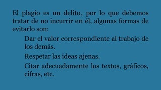 El plagio es un delito, por lo que debemos
tratar de no incurrir en él, algunas formas de
evitarlo son:
Dar el valor correspondiente al trabajo de
los demás.
Respetar las ideas ajenas.
Citar adecuadamente los textos, gráficos,
cifras, etc.
 