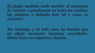 El plagio también suele suceder al momento
de resumir o parafrasear un texto sin cambiar
las palabras o dejando éste tal y como se
encontró.
Sin embargo, y en todo caso, las fuentes que
en algún momento hayamos consultado,
deben tener su respectiva citación.
 