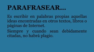 PARAFRASEAR…
Es escribir en palabras propias aquellas
ideas encontradas en otros textos, libros o
páginas de Internet.
Siempre y cuando sean debidamente
citadas, no habrá plagio.
 
