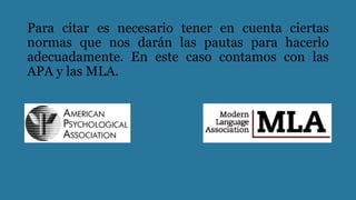 Para citar es necesario tener en cuenta ciertas
normas que nos darán las pautas para hacerlo
adecuadamente. En este caso contamos con las
APA y las MLA.
 