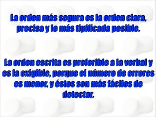 La orden más segura es la orden clara,
precisa y lo más tipificada posible.
!

La orden escrita es preferible a la verbal y
es la exigible, porque el número de errores
es menor, y éstos son más fáciles de
detectar.

 