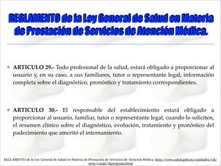 REGLAMENTO de la Ley General de Salud en Materia
de Prestación de Servicios de Atención Médica.

✤

ARTICULO 29.- Todo profesional de la salud, estará obligado a proporcionar al
usuario y, en su caso, a sus familiares, tutor o representante legal, información
completa sobre el diagnóstico, pronóstico y tratamiento correspondientes."
!

✤

ARTICULO 30.- El responsable del establecimiento estará obligado a
proporcionar al usuario, familiar, tutor o representante legal, cuando lo soliciten,
el resumen clínico sobre el diagnóstico, evolución, tratamiento y pronóstico del
padecimiento que ameritó el internamiento.

REGLAMENTO de la Ley General de Salud en Materia de Prestación de Servicios de Atención Médica. http://www.salud.gob.mx/unidades/cdi/
nom/compi/rlgsmpsam.html

 