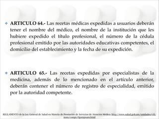 ✤

ARTICULO 64.- Las recetas médicas expedidas a usuarios deberán
tener el nombre del médico, el nombre de la institución que les
hubiere expedido el título profesional, el número de la cédula
profesional emitido por las autoridades educativas competentes, el
domicilio del establecimiento y la fecha de su expedición."
!

✤

ARTICULO 65.- Las recetas expedidas por especialistas de la
medicina, además de lo mencionado en el artículo anterior,
deberán contener el número de registro de especialidad, emitido
por la autoridad competente.

REGLAMENTO de la Ley General de Salud en Materia de Prestación de Servicios de Atención Médica. http://www.salud.gob.mx/unidades/cdi/
nom/compi/rlgsmpsam.html

 
