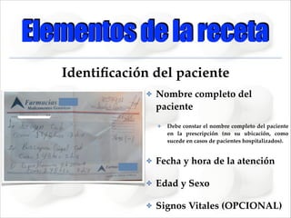 Elementos de la receta
Identiﬁcación del paciente
✤

Nombre completo del
paciente!
✤

Debe constar el nombre completo del paciente
en la prescripción (no su ubicación, como
sucede en casos de pacientes hospitalizados).!

✤

Fecha y hora de la atención!

✤

Edad y Sexo!

✤

Signos Vitales (OPCIONAL)

 