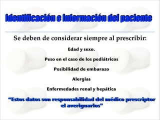 Identificación e Información del paciente
Se deben de considerar siempre al prescribir:!
Edad y sexo.
Peso en el caso de los pediátricos
Posibilidad de embarazo
Alergias
Enfermedades renal y hepática

“Estos datos son responsabilidad del médico prescriptor
el averiguarlos”

 