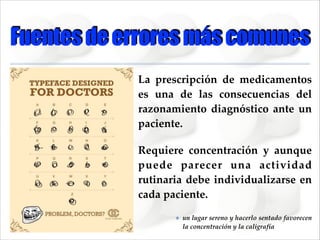 Fuentes de errores más comunes
La   prescripción   de   medicamentos  
es   una   de   las   consecuencias   del  
razonamiento   diagnóstico   ante   un  
paciente.  
Requiere   concentración   y   aunque  
puede   parecer   una   actividad  
rutinaria   debe   individualizarse   en  
cada  paciente.    
✤

un  lugar  sereno  y  hacerlo  sentado  favorecen  
la  concentración  y  la  caligrafía

 