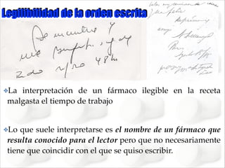 Legilibilidad de la orden escrita

✤La

interpretación de un fármaco ilegible en la receta
malgasta el tiempo de trabajo !
!

✤Lo

que suele interpretarse es el nombre de un fármaco que
resulta conocido para el lector pero que no necesariamente
tiene que coincidir con el que se quiso escribir.

 