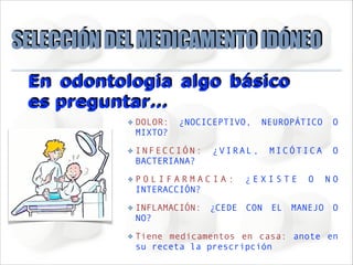 SELECCIÓN DEL MEDICAMENTO IDÓNEO
En odontologia algo básico
es preguntar…
✤

DOLOR:
MIXTO?

¿NOCICEPTIVO,

✤

INFECCIÓN:
BACTERIANA?

✤

POLIFARMACIA:
INTERACCIÓN?

✤

INFLAMACIÓN: ¿CEDE CON EL MANEJO O
NO?

✤

Tiene medicamentos en casa: anote en
su receta la prescripción

¿VIRAL,

NEUROPÁTICO

O

MICÓTICA

O

¿EXISTE

O

NO

 