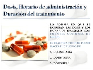 Dosis, Horario de administración y
Duración del tratamiento
La forma en que se
expresan las dosis y los
horarios inusuales son
fuentes comunes de
error.
EL PRACTICANTE DEBE PODER
HACER EL CALCULO DE:!
1. DOSIS DIARIA!
2. DOSIS TOMA!
3. DOSIS REAL

 