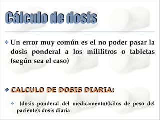 Cálculo de dosis
✤

Un error muy común es el no poder pasar la
dosis ponderal a los mililitros o tabletas
(según sea el caso)!
!

✤

CALCULO DE DOSIS DIARIA:
✤

(dosis ponderal del medicamento)(kilos de peso del
paciente): dosis diaria

 