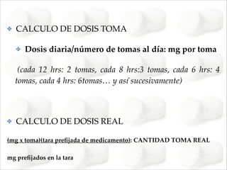 ✤

CALCULO DE DOSIS TOMA!
✤

Dosis diaria/número de tomas al día: mg por toma !

!(cada 12 hrs: 2 tomas, cada 8 hrs:3 tomas, cada 6 hrs: 4
tomas, cada 4 hrs: 6tomas… y así sucesivamente)!
!

✤

CALCULO DE DOSIS REAL!

(mg x toma)(tara preﬁjada de medicamento): CANTIDAD TOMA REAL!
mg preﬁjados en la tara

 