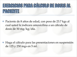 EJERCICIOS PARA CÁLCULO DE DOSIS AL
PACIENTE
✤

Paciente de 8 años de edad, con peso de 23.7 kgs al
cual usted le indicara amoxicilina a un cálculo de
dosis de 50 mg/kg/día.!
!

✤

Haga el cálculo para las presentaciones en suspensión
de 125 y 250 mgs en 5 ml.

 