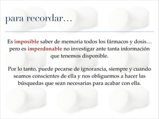 para recordar…
Es imposible saber de memoria todos los fármacos y dosis…
pero es imperdonable no investigar ante tanta información
que tenemos disponible. !
Por lo tanto, puede pecarse de ignorancia, siempre y cuando
seamos conscientes de ella y nos obliguemos a hacer las
búsquedas que sean necesarias para acabar con ella.!
!

 
