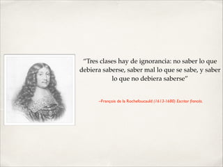 “Tres clases hay de ignorancia: no saber lo que
debiera saberse, saber mal lo que se sabe, y saber
lo que no debiera saberse”!
!
–François de la Rochefoucauld (1613-1680) Escritor francés.

 