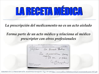 LA RECETA MÉDICA
La prescripción del medicamento no es un acto aislado!
Forma parte de un acto médico y relaciona al médico
prescriptor con otros profesionales

ERRORES EN LA PRESCRIPCIÓN, MARTINEZ JOAQUIN. Pags 197-204 http://www.sefh.es/bibliotecavirtual/erroresmedicacion/017.pdf

 