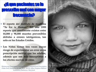 ¿A que pacientes se le
prescribe mal con mayor
frecuencia?
✤

El reporte del instituto de medicina
“To Err is Human” del año 1999
reporta que anualmente existen entre
44,000 y 98,000 muertes prevenibles
debidas a errores iatrógenicos, tan
solo en los Estados Unidos.!

✤

Los Niños tienen tres veces mayor
riesgo de experimentar un error en su
prescripción médica que los adultos,
además que son más susceptibles a
los efectos nocivos de estas.

Minimizing Prescription Writing Errors: Computerized Prescription
Order Entry Benjamin H. Lee, M.D., M.P.H. Johns Hopkins Medical
Institutions Baltimore, Maryland

01

 
