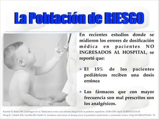 La Población de RIESGO
En recientes estudios donde se
midieron los errores de dosiﬁcación
médica en pacientes NO
INGRESADOS AL HOSPITAL, se
reportó que: !
El 15% de los pacientes
pediátricos reciben una dosis
errónea !
Los fármacos que con mayor
frecuencia son mal prescritos son
los analgésicos.
Kaushal R, Bates DW, Landrigan Cet al. Medication errors and adverse drug events in pediatric inpatients. JAMA 2001 April 25;285(16):2114-20.
Wong IC, Ghaleb MA, Franklin BD, Barber N. Incidence and nature of dosing errors in paediatric medications: a systematic review. Drug Saf 2004;27(9):661- 70.

 
