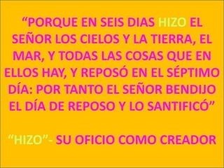 “PORQUE EN SEIS DIAS HIZO EL SEÑOR LOS CIELOS Y LA TIERRA, EL MAR, Y TODAS LAS COSAS QUE EN ELLOS HAY, Y REPOSÓ EN EL SÉPTIMO DÍA: POR TANTO EL SEÑOR BENDIJO EL DÍA DE REPOSO Y LO SANTIFICÓ”“HIZO”- SU OFICIO COMO CREADOR