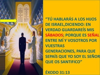 “TÚ HABLARÁS A LOS HIJOS DE ISRAEL,DICIENDO: EN VERDAD GUARDAREÍS MIS SÁBADOS; PORQUE ES SEÑAL ENTRE MÍ Y VOSOTROS POR VUESTRAS GENERACIONES, PARA QUE SEPAÍS QUE YO SOY EL SEÑOR QUE OS SANTIFICO”ÉXODO 31:13