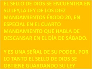 EL SELLO DE DIOS SE ENCUENTRA EN SU LEY,LA LEY DE LOS DIEZ MANDAMIENTOS ÉXODO 20, EN ESPECIAL EN EL CUARTO MANDAMIENTO QUE HABLA DE DESCANSAR EN EL DÍA DE SÁBADO.Y ES UNA SEÑAL DE SU PODER, POR LO TANTO EL SELLO DE DIOS SE OBTIENE GUARDANDO SU LEY 