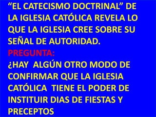 “EL CATECISMO DOCTRINAL” DE LA IGLESIA CATÓLICA REVELA LO QUE LA IGLESIA CREE SOBRE SU SEÑAL DE AUTORIDAD.PREGUNTA: ¿HAY  ALGÚN OTRO MODO DE CONFIRMAR QUE LA IGLESIA CATÓLICA  TIENE EL PODER DE INSTITUIR DIAS DE FIESTAS Y PRECEPTOS 
