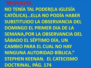 “RESPUESTA:NO TENÍA TAL PODER(LA IGLESÍA CATÓLICA)…ELLA NO PODÍA HABER SUBSTITUIDO LA OBSERVANCIA DEL DOMINGO EL PRIMER DIA DE LA SEMANA,POR LA OBSERVANCIA DEL SÁBADO EL SÉPTIMO DÍA, UN CAMBIO PARA EL CUAL NO HAY NINGUNA AUTORIDAD BÍBLICA.” STEPHEN KEENAN.  EL CATECISMO DOCTRINAL. PÁG. 174