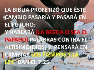 LA BIBLIA PROFETIZÓ QUE ÉSTE CAMBIO PASARÍA Y PASARÁ EN EL FUTURO: Y HABLARÁ (LA BESTIA O SEA EL PAPADO) PALABRAS CONTRA EL ALTÍSIMO(DIOS) Y  PENSARÁ EN CAMBIAR LOS TIEMPOS Y LA LEY.  DANIEL 7:25
