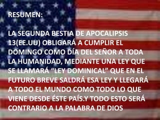 RESUMEN: LA SEGUNDA BESTIA DE APOCALIPSIS 13(EE.UU) OBLIGARÁ A CUMPLIR EL DOMINGO COMO DÍA DEL SEÑOR A TODA LA HUMANIDAD, MEDIANTE UNA LEY QUE SE LLAMARÁ “LEY DOMINICAL” QUE EN EL FUTURO BREVE SALDRÁ ESA LEY Y LLEGARÁ A TODO EL MUNDO COMO TODO LO QUE VIENE DESDE ÉSTE PAÍS.Y TODO ESTO SERÁ CONTRARIO A LA PALABRA DE DIOS