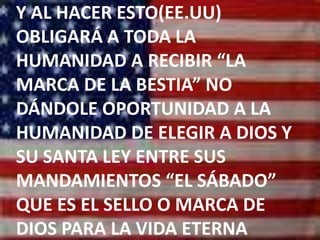 Y AL HACER ESTO(EE.UU) OBLIGARÁ A TODA LA HUMANIDAD A RECIBIR “LA MARCA DE LA BESTIA” NO DÁNDOLE OPORTUNIDAD A LA HUMANIDAD DE ELEGIR A DIOS Y SU SANTA LEY ENTRE SUS MANDAMIENTOS “EL SÁBADO” QUE ES EL SELLO O MARCA DE DIOS PARA LA VIDA ETERNA
