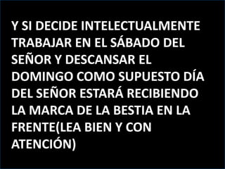 Y SI DECIDE INTELECTUALMENTE TRABAJAR EN EL SÁBADO DEL SEÑOR Y DESCANSAR EL DOMINGO COMO SUPUESTO DÍA DEL SEÑOR ESTARÁ RECIBIENDO LA MARCA DE LA BESTIA EN LA FRENTE(LEA BIEN Y CON ATENCIÓN)