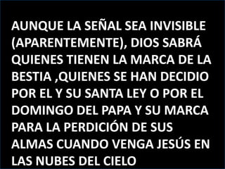AUNQUE LA SEÑAL SEA INVISIBLE (APARENTEMENTE), DIOS SABRÁ QUIENES TIENEN LA MARCA DE LA BESTIA ,QUIENES SE HAN DECIDIO POR EL Y SU SANTA LEY O POR EL DOMINGO DEL PAPA Y SU MARCA PARA LA PERDICIÓN DE SUS ALMAS CUANDO VENGA JESÚS EN LAS NUBES DEL CIELO