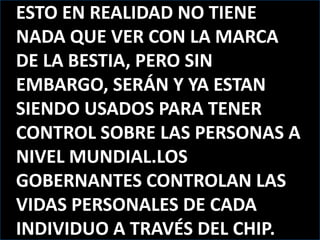 ESTO EN REALIDAD NO TIENE NADA QUE VER CON LA MARCA DE LA BESTIA, PERO SIN EMBARGO, SERÁN Y YA ESTAN SIENDO USADOS PARA TENER CONTROL SOBRE LAS PERSONAS A NIVEL MUNDIAL.LOS GOBERNANTES CONTROLAN LAS VIDAS PERSONALES DE CADA INDIVIDUO A TRAVÉS DEL CHIP.