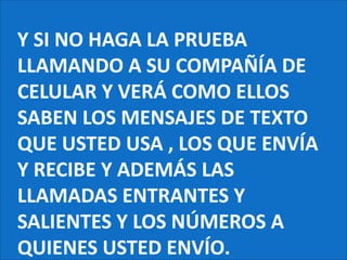 Y SI NO HAGA LA PRUEBA LLAMANDO A SU COMPAÑÍA DE CELULAR Y VERÁ COMO ELLOS SABEN LOS MENSAJES DE TEXTO QUE USTED USA , LOS QUE ENVÍA Y RECIBE Y ADEMÁS LAS LLAMADAS ENTRANTES Y SALIENTES Y LOS NÚMEROS A QUIENES USTED ENVÍO.