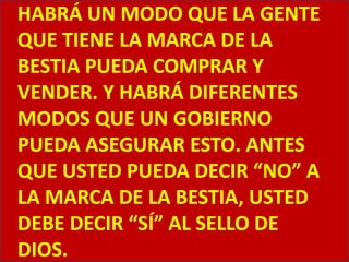 HABRÁ UN MODO QUE LA GENTE QUE TIENE LA MARCA DE LA BESTIA PUEDA COMPRAR Y VENDER. Y HABRÁ DIFERENTES MODOS QUE UN GOBIERNO PUEDA ASEGURAR ESTO. ANTES QUE USTED PUEDA DECIR “NO” A LA MARCA DE LA BESTIA, USTED DEBE DECIR “SÍ” AL SELLO DE DIOS.