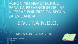 ACRONIMO NEMOTECNICO
PARA LA PREVENCION DE LAS
ULCERAS POR PRESION SEGÚN
LA EVIDANCIA
E.V.I.T.A.N.D.O.
APROVADO 17-02-2016
Lic. Yenny Figueroa
Aranda
 