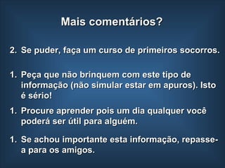 Se puder, faça um curso de primeiros socorros. Peça que não brinquem com este tipo de informação (não simular estar em apuros). Isto é sério!  Se achou importante esta informação, repasse-a para os amigos. Mais comentários? Procure aprender pois um dia qualquer você poderá ser útil para alguém. 