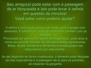 Seu amigo(a) pode estar com a passagem de ar bloqueada e isto pode levar à asfixia em questão de minutos! Você sabe como poderia ajudar? A asfixia é uma causa comum de morte após engasgo com alimentos. É comum em crianças, ocorrendo também com os adultos. Provocada por uma súbita queda de oxigenação, pode levar à morte em poucos minutos, se não solucionada rapidamente. Balas, doces, bombons e alimentos diversos podem ser responsáveis por este evento.  Ao ser deglutido de forma inadequada, o alimento pode bloquear as vias respiratórias e a passagem de ar para os pulmões,  ao impactar na garganta. 