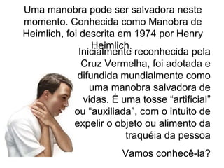 Inicialmente reconhecida pela Cruz Vermelha, foi adotada e difundida mundialmente como uma manobra salvadora de vidas. É uma tosse “artificial” ou “auxiliada”, com o intuito de expelir o objeto ou alimento da traquéia da pessoa Vamos conhecê-la? Uma manobra pode ser salvadora neste momento. Conhecida como Manobra de Heimlich, foi descrita em 1974 por Henry Heimlich.  